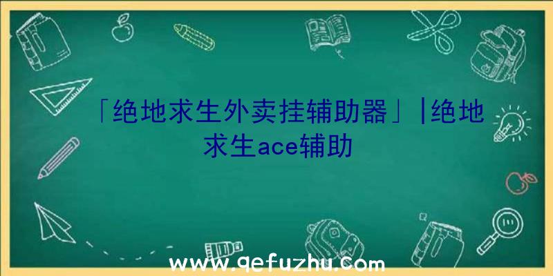 「绝地求生外卖挂辅助器」|绝地求生ace辅助